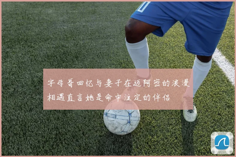 字母哥回忆与妻子在迈阿密的浪漫相遇直言她是命中注定的伴侣
