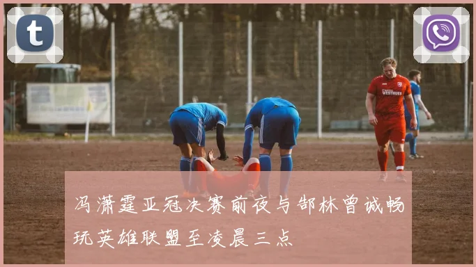 冯潇霆亚冠决赛前夜与郜林曾诚畅玩英雄联盟至凌晨三点