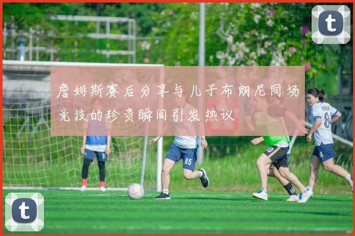 詹姆斯赛后分享与儿子布朗尼同场竞技的珍贵瞬间引发热议