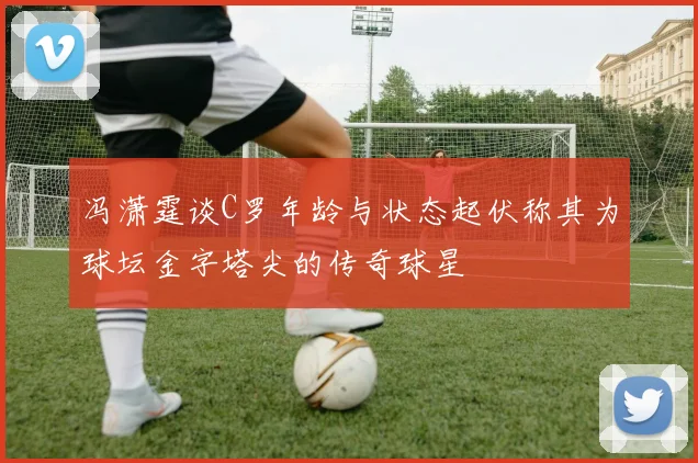 冯潇霆谈C罗年龄与状态起伏称其为球坛金字塔尖的传奇球星