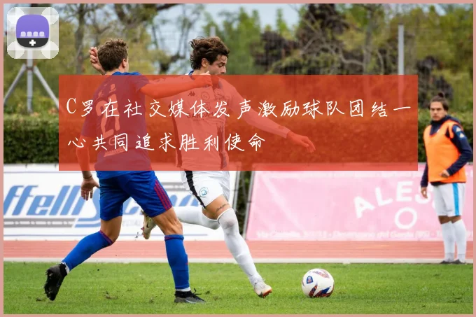 C罗在社交媒体发声激励球队团结一心共同追求胜利使命