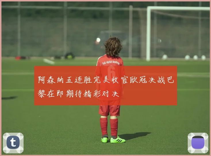 阿森纳五连胜完美收官欧冠决战巴黎在即期待精彩对决