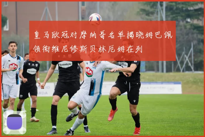 皇马欧冠对摩纳哥名单揭晓姆巴佩领衔维尼修斯贝林厄姆在列